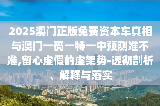 2025澳门正版免费资本车真相与澳门一码一特一中预测准不准,留心虚假的虚架势-透彻剖析、解释与落实