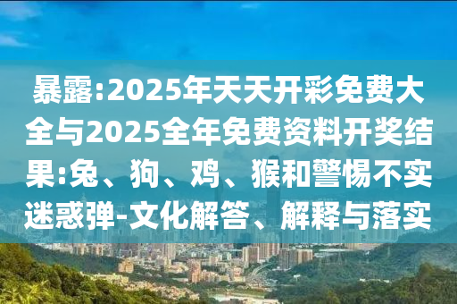 暴露:2025年天天开彩免费大全与2025全年免费资料开奖结果:兔、狗、鸡、猴和警惕不实迷惑弹-文化解答、解释与落实